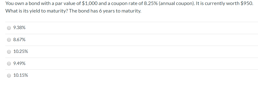 You own a bond with a par value of $1,000 and a coupon rate of 8.25% (annual coupon). It is currently worth $950.
What is its yield to maturity? The bond has 6 years to maturity.
O 9.38%
O 8.67%
O 10.25%
O 9.49%
O 10.15%
