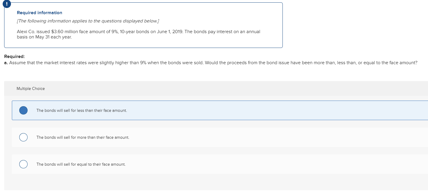 Required information
[The following information applies to the questions displayed below.]
Alexi Co. issued $3.60 million face amount of 9%, 10-year bonds on June 1, 2019. The bonds pay interest on an annual
basis on May 31 each year.
Required:
a. Assume that the market interest rates were slightly higher than 9% when the bonds were sold. Would the proceeds from the bond issue have been more than, less than, or equal to the face amount?
Multiple Choice
The bonds will sell for less than their face amount.
The bonds will sell for more than their face amount.
The bonds will sell for equal to their face amount.
