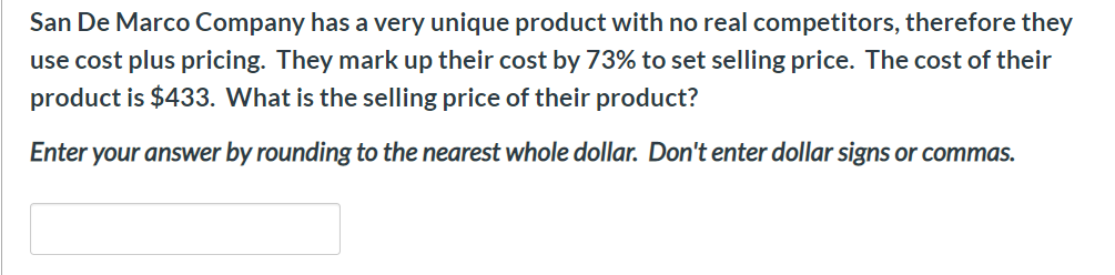 San De Marco Company has a very unique product with no real competitors, therefore they
use cost plus pricing. They mark up their cost by 73% to set selling price. The cost of their
product is $433. What is the selling price of their product?
Enter your answer by rounding to the nearest whole dollar. Don't enter dollar signs or commas.
