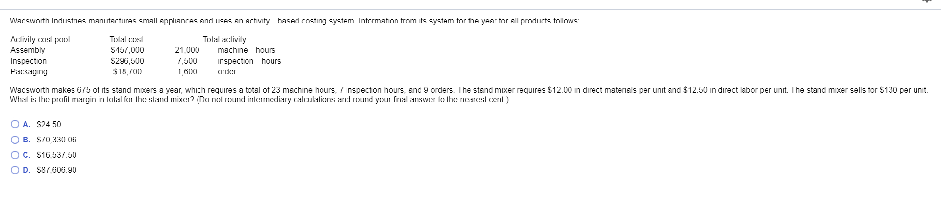 Wadsworth Industries manufactures small appliances and uses an activity based costing system. Information from its system for the year for all products follows:
Total cost
$457,000
$296,500
Total activity
Activity cost pool
Assembly
Inspection
Packaging
21,000
7,500
machine hours
inspection hours
order
$18,700
1,600
Wadsworth makes 675 of its stand mixers a year, which requires a total of 23 machine hours, 7 inspection hours, and 9 orders. The stand mixer requires $12.00 in direct materials per unit and $12.50 in direct labor per unit. The stand mixer sells for $130 per unit.
What is the profit margin in total for the stand mixer? (Do not round intermediary calculations and round your final answer to the nearest cent.)
O A. $24.50
O B. $70,330.06
O C. $16,537.50
O D. $87,606.90
