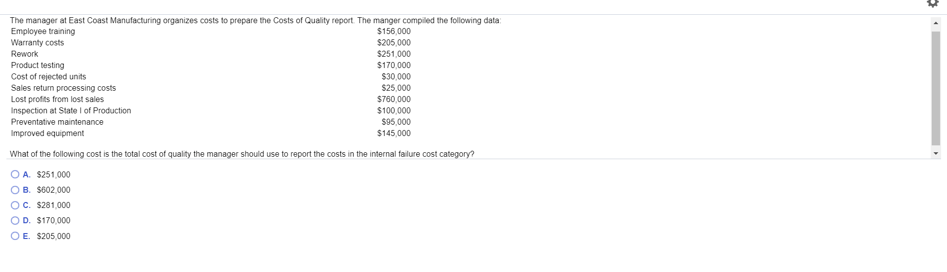 The manager at East Coast Manufacturing organizes costs to prepare the Costs of Quality report. The manger compiled the following data:
Employee training
$156,000
$205,000
Warranty costs
$251,000
$170,000
Rework
Product testing
Cost of rejected units
$30,000
$25,000
$760,000
$100,000
Sales return processing costs
Lost profits from lost sales
Inspection at State I of Production
Preventative maintenance
$95,000
Improved equipment
$145,000
What of the following cost is the total cost of quality the manager should use to report the costs in the internal failure cost category?
O A. $251,000
O B. $602,000
C. $281,000
O D. $170,000
O E. $205,000
