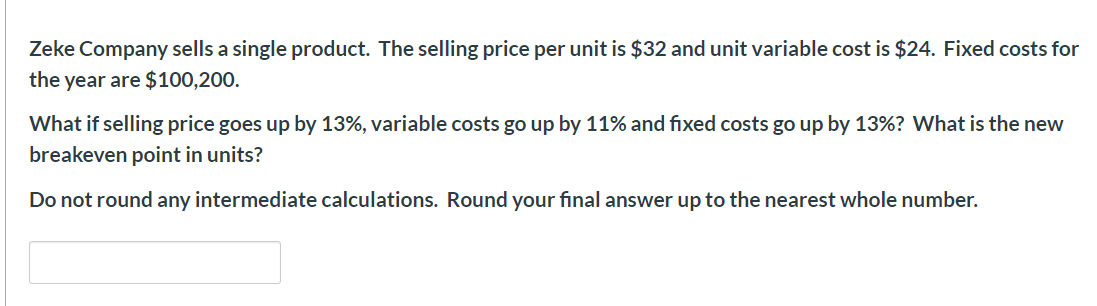 Zeke Company sells a single product. The selling price per unit is $32 and unit variable cost is $24. Fixed costs for
the year are $100,200.
What if selling price goes up by 13%, variable costs go up by 11% and fixed costs go up by 13%? What is the new
breakeven point in units?
Do not round any intermediate calculations. Round your final answer up to the nearest whole number.
