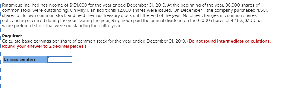 Ringmeup Inc. had net income of $151,000 for the year ended December 31, 2019. At the beginning of the year, 36,000 shares of
common stock were outstanding. On May 1, an additional 12,000 shares were issued. On December 1, the company purchased 4,500
shares of its own common stock and held them as treasury stock until the end of the year. No other changes in common shares
outstanding occurred during the year. During the year, Ringmeup paid the annual dividend on the 6,000 shares of 4.45%, $100 par
value preferred stock that were outstanding the entire year.
Required:
Calculate basic earnings per share of common stock for the year ended December 31, 2019. (Do not round intermediate calculations.
Round your answer to 2 decimal places.)
Earnings per share
