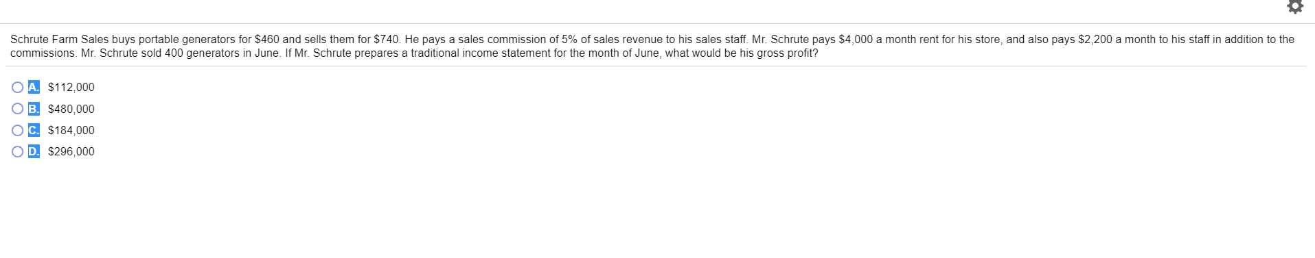 Schrute Farm Sales buys portable generators for $460 and sells them for $740. He pays a sales commission of 5% of sales revenue to his sales staff. Mr. Schrute pays $4,000 a month rent for his store, and also pays $2,200 a month to his staff in addition to the
commissions Mr. Schrute sold 400 generators in June. If Mr. Schrute prepares a traditional income statement for the month of June, what would be his gross profit?
$112,000
B. $480,000
$184,000
D. $296,000
