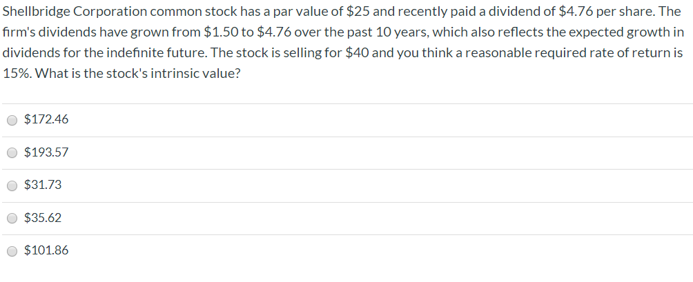 Shellbridge Corporation common stock has a par value of $25 and recently paid a dividend of $4.76 per share. The
firm's dividends have grown from $1.50 to $4.76 over the past 10 years, which also reflects the expected growth in
dividends for the indefinite future. The stock is selling for $40 and you think a reasonable required rate of return is
15%. What is the stock's intrinsic value?
O $172.46
O $193.57
$31.73
$35.62
O $101.86
