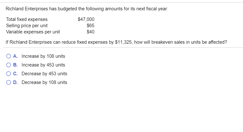 Richland Enterprises has budgeted the following amounts for its next fiscal year:
Total fixed expenses
$47,000
$65
Selling price per unit
Variable expenses per unit
$40
If Richland Enterprises can reduce fixed expenses by $11,325, how will breakeven sales in units be affected?
O A. Increase by 108 units
B. Increase by 453 units
O C.
Decrease by 453 units
D. Decrease by 108 units
