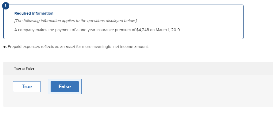 Requlred Information
[The following information applies to the questions displayed below.]
A company makes the payment of a one-year Insurance premium of $4,248 on March 1, 2019.
e. Prepald expenses reflects as an asset for more meaningful net Income amount.
True or False
True
False
