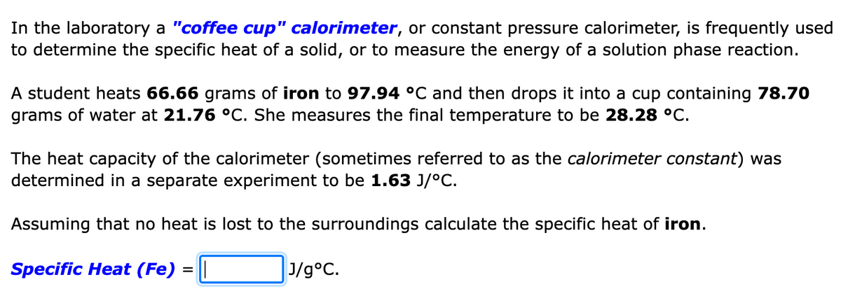 In the laboratory a "coffee cup" calorimeter, or constant pressure calorimeter, is frequently used
to determine the specific heat of a solid, or to measure the energy of a solution phase reaction.
A student heats 66.66 grams of iron to 97.94 °C and then drops it into a cup containing 78.70
grams of water at 21.76 °C. She measures the final temperature to be 28.28 °C.
The heat capacity of the calorimeter (sometimes referred to as the calorimeter constant) was
determined in a separate experiment to be 1.63 J/°C.
Assuming that no heat is lost to the surroundings calculate the specific heat of iron.
Specific Heat (Fe) = |
J/g°C.