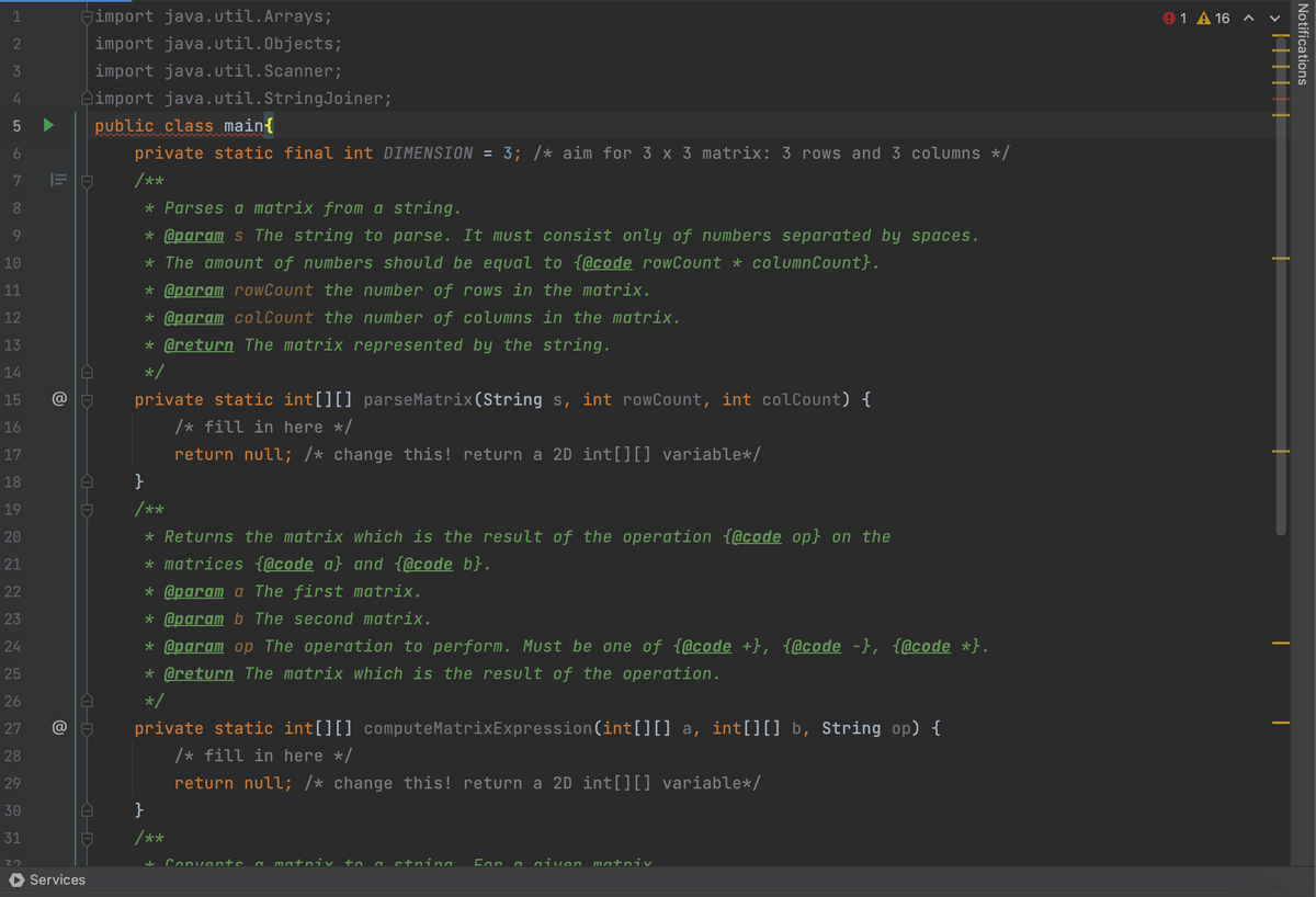 1
2
3
4
5
6
7
8
9
10
11
12
13
14
15
16
17
18
19
20
21
22
23
24
25
26
27
28
29
30
31
32
@
D
O-D
-D
-D
Services
import java.util.Arrays;
import java.util.Objects;
import java.util.Scanner;
import java.util.StringJoiner;
public class main{
private static final int DIMENSION = 3; /* aim for 3 x 3 matrix: 3 rows and 3 columns */
/**
* Parses a matrix from a string.
* @param s The string to parse. It must consist only of numbers separated by spaces.
* The amount of numbers should be equal to {@code rowCount * columnCount}.
* @param rowCount the number of rows in the matrix.
* @param colCount the number of columns in the matrix.
* @return The matrix represented by the string.
*/
private static int[][] parseMatrix(String s, int rowCount, int colCount) {
/* fill in here */
return null; /* change this! return a 2D int[][] variable*/
}
/**
* Returns the matrix which is the result of the operation {@code op} on the
* matrices {@code a} and {@code b}.
* @param a The first matrix.
* @param b The second matrix.
* @param op The operation to perform. Must be one of {@code +}, {@code -}, {@code *}.
* @return The matrix which is the result of the operation.
*/
private static int[][] computeMatrixExpression(int[][] a, int[][] b, String op) {
/* fill in here */
return null; /* change this! return a 2D int[][] variable*/
}
/**
+ Converte a matniv to a string For a given matniv
℗ 1 A 16
||||||<
Notifications