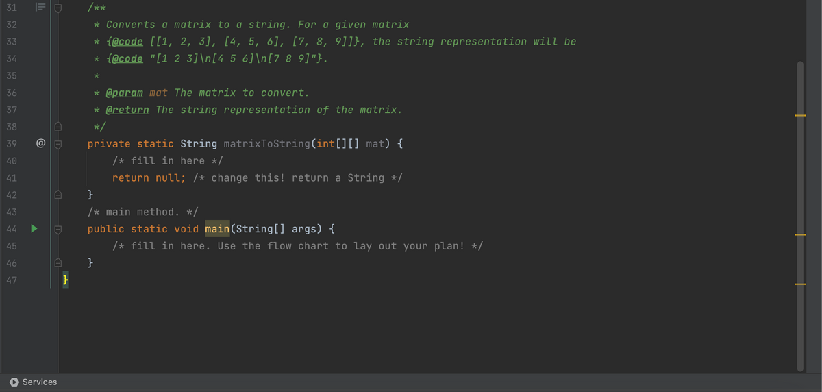 31 32 3 4 35 36 37 38 39 40 4 2 5 4 45 6 7
33
34
41
42
43
44
46
47
|=
@
H
Services
}
/**
* Converts a matrix to a string. For a given matrix
* {@code [[1, 2, 3], [4, 5, 6], [7, 8, 9]]}, the string representation will be
* {@code "[1 2 3]\n[4 5 6]\n[7 8 9]"}.
*
* @param mat The matrix to convert.
* @return The string representation of the matrix.
*/
private static String matrixToString(int[][] mat) {
/* fill in here */
return null; /* change this! return a String */
}
/* main method. */
public static void main(String[] args) {
/* fill in here. Use the flow chart to lay out your plan! */
}