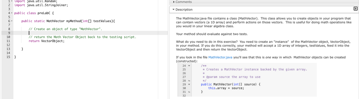 1 import java.util.Random;
2
3
4
5
6-
7
8
9
10
11
12
▼
import java.util.StringJoiner;
public class preLabC {
public static MathVector myMethod(int[] testValues) {
// Create an object of type "MathVector".
// return the Math Vector Object back to the testing script.
return VectorObject;
13
14
15 }
}
▸ Comments
Description
The MathVector.java file contains a class (Math Vector). This class allows you to create objects in your program that
can contain vectors (a 1D array) and perform actions on those vectors. This is useful for doing math operations like
you would in your linear algebra class.
Your method should evaluate against two tests.
What do you need to do in this exercise? You need to create an "instance" of the MathVector object, VectorObject,
in your method. If you do this correctly, your method will accept a 1D array of integers, testValues, feed it into the
VectorObject and then return the VectorObject.
If you look in the file MathVector.java you'll see that this is one way in which MathVector objects can be created
(constructed):
24
25
26
27
28
29 ▼
30
31 -
32
/**
* Creates a MathVector instance backed by the given array.
*
* @param source the array to use
*/
public MathVector(int[] source) {
this.array = source;
}