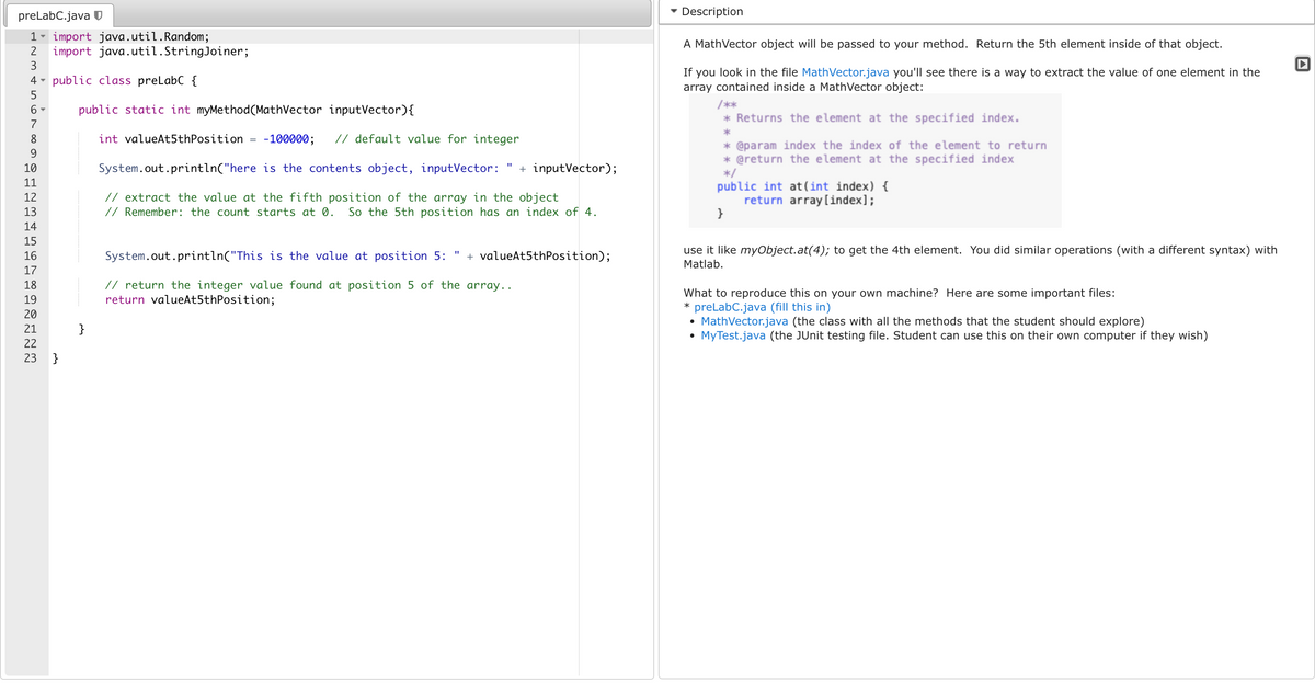 preLabC.java
1
import java.util.Random;
2 import java.util.StringJoiner;
3
4 public class preLabC {
5
6-
7
8
9
10
11
12
13
~45608192023
Y
17
23 }
public static int myMethod(MathVector inputVector) {
int valueAt5th Position -100000; // default value for integer
System.out.println("here is the contents object, inputVector: + inputVector);
// extract the value at the fifth position of the array in the object
// Remember: the count starts at 0. So the 5th position has an in
}
System.out.println("This is the value at position 5:
// return the integer value found at position 5 of the
return valueAt5thPosition;
of 4.
+ valueAt5thPosition);
array..
Description
A MathVector object will be passed to your method. Return the 5th element inside of that object.
If you look in the file MathVector.java you'll see there is a way to extract the value of one element in the
array contained inside a MathVector object:
/**
* Returns the element at the specified index.
*
* @param index the index of the element to return
* @return the element at the specified index
*/
public int at(int index) {
return array[index];
}
use it like myObject.at(4); to get the 4th element. You did similar operations (with a different syntax) with
Matlab.
What to reproduce this on your own machine? Here are some important files:
* preLabC.java (fill this in)
• MathVector.java (the class with all the methods that the student should explore)
MyTest.java (the JUnit testing file. Student can use this on their own computer if they wish)