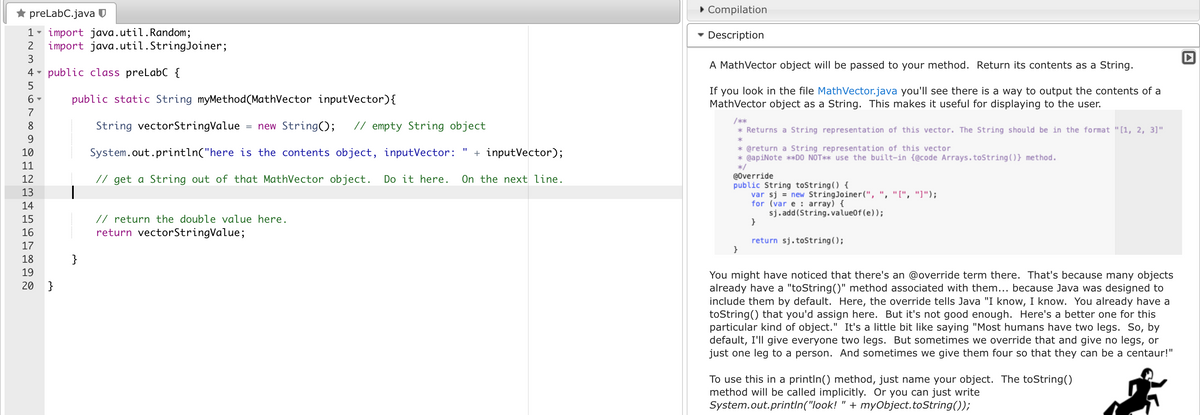 preLabC.java U
1 import java.util. Random;
2
3
4 public class preLabC {
5
6 ▼
7
8
9
10
11
12
13
import java.util.StringJoiner;
14
15
16
17
18
19
20 }
public static String myMethod(MathVector inputVector) {
String vectorStringValue = new String(); // empty String object
System.out.println("here is the contents object, inputVector: + inputVector);
// get a String out of that MathVector object. Do it here.
}
// return the double value here.
return vectorStringValue;
On the next line.
▸ Compilation
▾ Description
A MathVector object will be passed to your method. Return its contents as a String.
If you look in the file MathVector.java you'll see there is a way to output the contents of a
MathVector object as a String. This makes it useful for displaying to the user.
/***
* Returns a String representation of this vector. The String should be in the format "[1, 2, 3]"
*
* @return a String representation of this vector
* @apiNote **DO NOT** use the built-in (@code Arrays.toString()} method.
*/
@Override
public String toString() {
var sj= new StringJoiner(",", "[", "]");
for (var e: array) {
}
}
sj.add(String.value0f (e));
return sj.toString();
You might have noticed that there's an @override term there. That's because many objects
already have a "toString()" method associated with them... because Java was designed to
include them by default. Here, the override tells Java "I know, I know. You already have a
toString() that you'd assign here. But it's not good enough. Here's a better one for this
particular kind of object." It's a little bit like saying "Most humans have two legs. So, by
default, I'll give everyone two legs. But sometimes we override that and give no legs, or
just one leg to a person. And sometimes we give them four so that they can be a centaur!"
To use this in a println() method, just name your object. The toString()
method will be called implicitly. Or you can just write
System.out.println("look! + myObject.toString());