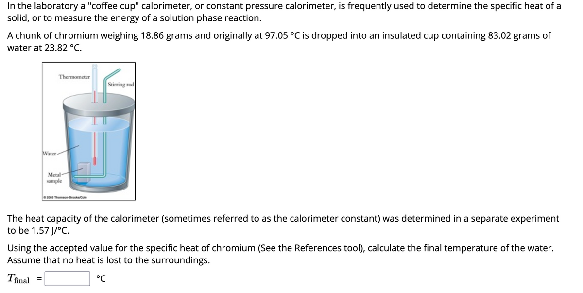 In the laboratory a "coffee cup" calorimeter, or constant pressure calorimeter, is frequently used to determine the specific heat of a
solid, or to measure the energy of a solution phase reaction.
A chunk of chromium weighing 18.86 grams and originally at 97.05 °C is dropped into an insulated cup containing 83.02 grams of
water at 23.82 °C.
Water-
Thermometer
=
Metal-
sample
2003 Thomson-Brooks/Cole
Stirring rod
The heat capacity of the calorimeter (sometimes referred to as the calorimeter constant) was determined in a separate experiment
to be 1.57 J/°C.
Using the accepted value for the specific heat of chromium (See the References tool), calculate the final temperature of the water.
Assume that no heat is lost to the surroundings.
Tfinal
°℃