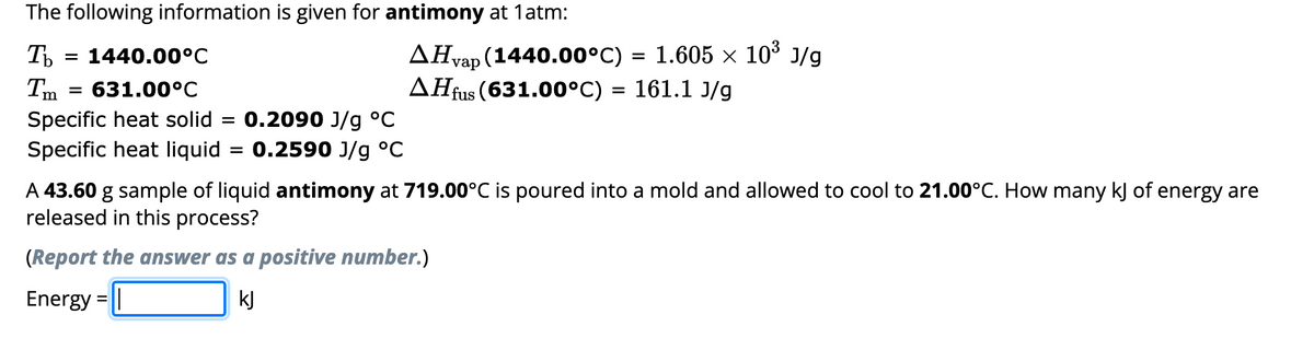 The following information is given for antimony at 1atm:
Tb
= 1440.00°C
Im
631.00°C
Specific heat solid
Specific heat liquid
=
: 0.2090 J/g °C
0.2590 J/g °C
=
AHvap (1440.00°C) = 1.605 × 10³ J/g
AH fus (631.00°C) = 161.1 J/g
A 43.60 g sample of liquid antimony at 719.00°C is poured into a mold and allowed to cool to 21.00°C. How many kJ of energy are
released in this process?
(Report the answer as a positive number.)
Energy = |
kJ