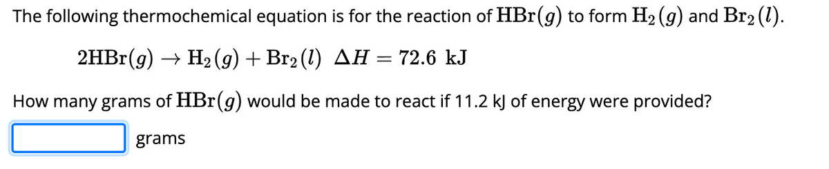 The following thermochemical equation is for the reaction of HBr(g) to form H₂ (g) and Br2 (1).
2HBr(g) → H₂(g) + Br2 (1) AH
72.6 kJ
How many grams of HBr(g) would be made to react if 11.2 kJ of energy were provided?
grams
=