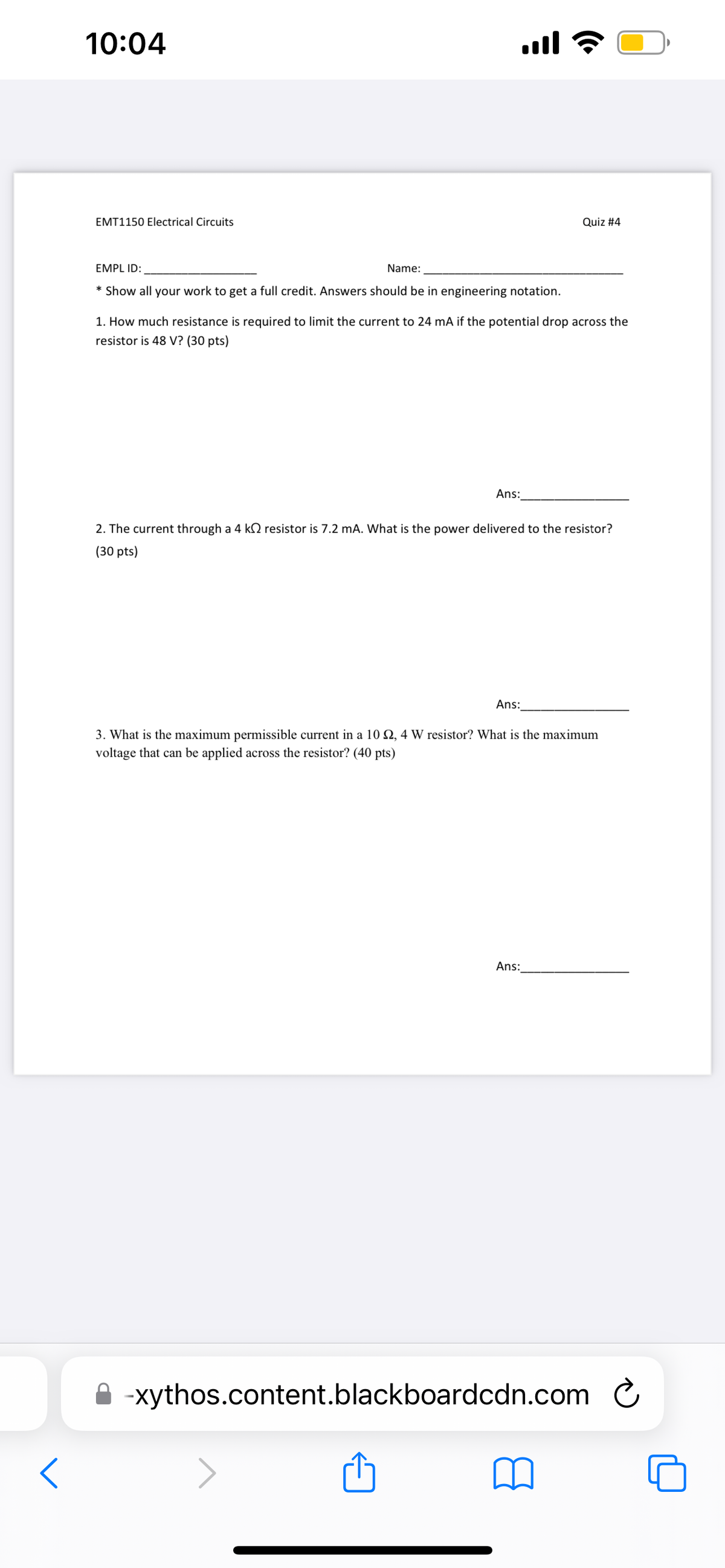 D
<
10:04
EMT1150 Electrical Circuits
EMPL ID:
* Show all your work to get a full credit. Answers should be in engineering notation.
Name:
1. How much resistance is required to limit the current to 24 mA if the potential drop across the
resistor is 48 V? (30 pts)
Ans:
Quiz #4
2. The current through a 4 k resistor is 7.2 mA. What is the power delivered to the resistor?
(30 pts)
Ans:
3. What is the maximum permissible current in a 10 2,4 W resistor? What is the maximum
voltage that can be applied across the resistor? (40 pts)
Ans:
-xythos.content.blackboardcdn.com
Ć