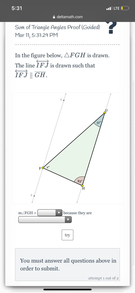 5:31
ul LTE
A deltamath.com
Sum of Triangle Angles Proof (Guided)
Mar 11, 5:31:29 PM
In the figure below, AFGH is drawn.
The line ÌFÍ is drawn such that
IF | GH.
31°
F
83°
H
mZFGH =
v because they are
try
You must answer all questions above in
order to submit.
attempt 1 out of 2
