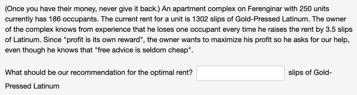 (Once you have their money, never give it back.) An apartment complex on Ferenginar with 250 units
currently has 186 occupants. The current rent for a unit is 1302 slips of Gold-Pressed Latinum. The owner
of the complex knows from experience that he loses one occupant every time he raises the rent by 3.5 slips
of Latinum. Since "profit is its own reward", the owner wants to maximize his profit so he asks for our help,
even though he knows that "free advice is seldom cheap".
What should be our recommendation for the optimal rent?
Pressed Latinum
slips of Gold-