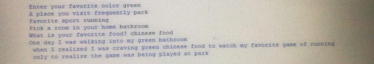 Enter your favorite color green
A place you visit frequently park
Favorite sport running
Pick a room in your home bathroom
What is your favorite food? chinese food
One day I was walking into my green bathroom
when I realized I was craving green chinese food to watch my favorite game of running
only to realize the game was being played at park
