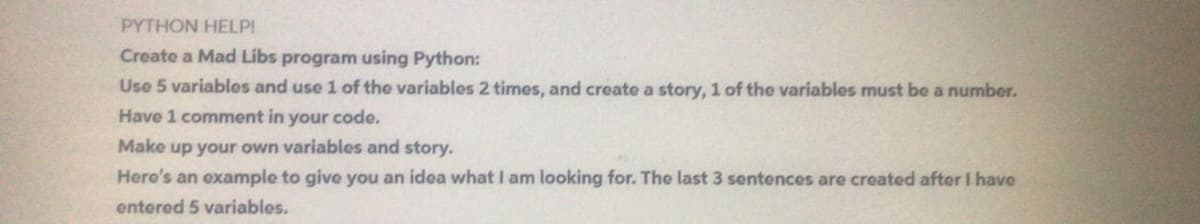 PYTHON HELP!
Create a Mad Libs program using Python:
Use 5 variables and use 1 of the variables 2 times, and create a story, 1 of the variables must be a number.
Have 1 comment in your code.
Make up your own variables and story.
Hero's an example to give you an idea what I am looking for. The last 3 sentences are created after I have
entered 5 variables.
