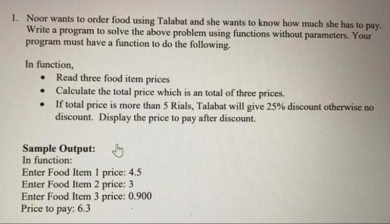 1. Noor wants to order food using Talabat and she wants to know how much she has to pay.
Write a program to solve the above problem using functions without parameters. Your
program must have a function to do the following.
In function,
Read three food item prices
Calculate the total price which is an total of three prices.
If total price is more than 5 Rials, Talabat will give 25% discount otherwise no
discount. Display the price to pay after discount.
Sample Output:
In function:
Enter Food Item 1 price: 4.5
Enter Food Item 2 price: 3
Enter Food Item 3 price: 0.900
Price to pay: 6.3
