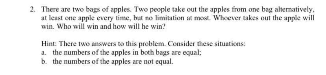 2. There are two bags of apples. Two people take out the apples from one bag alternatively,
at least one apple every time, but no limitation at most. Whoever takes out the apple will
win. Who will win and how will he win?
Hint: There two answers to this problem. Consider these situations:
a. the numbers of the apples in both bags are equal;
b. the numbers of the apples are not equal.