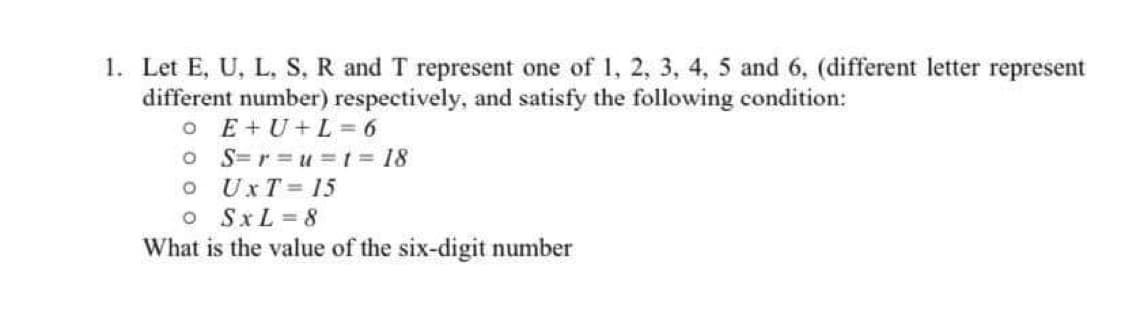 1. Let E, U, L, S, R and T represent one of 1, 2, 3, 4, 5 and 6, (different letter represent
different number) respectively, and satisfy the following condition:
o E+U+L=6
O S=r=u= t = 18
O
UXT = 15
0
SxL=8
What is the value of the six-digit number