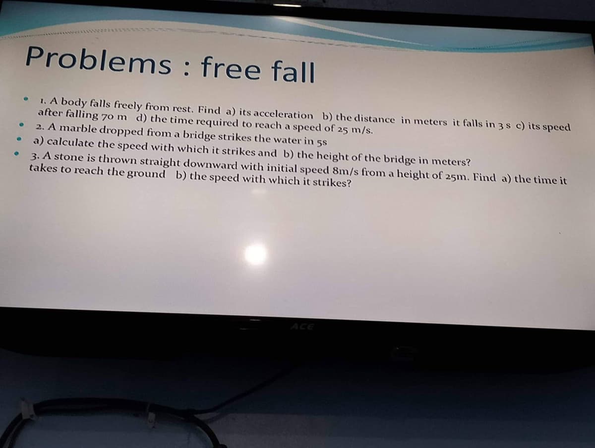 ●
●
Problems: free fall
1. A body falls freely from rest. Find a) its acceleration b) the distance in meters it falls in 3 s c) its speed
after falling 70 m d) the time required to reach a speed of 25 m/s.
e
2. A marble dropped from a bridge strikes the water in 58
a) calculate the speed with which it strikes and b) the height of the bridge in meters?
3. A stone is thrown straight downward with initial speed 8m/s from a height of 25m. Find a) the time it
takes to reach the ground b) the speed with which it strikes?