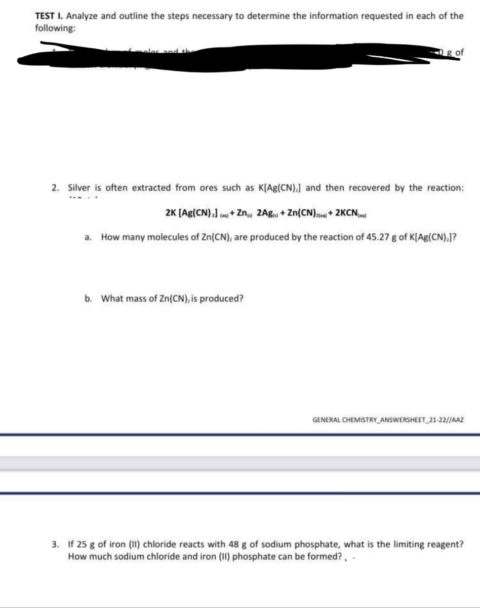 TEST I. Analyze and outline the steps necessary to determine the information requested in each of the
following:
S
moles and the
g of
2. Silver is often extracted from ores such as K[Ag(CN),] and then recovered by the reaction:
2K [Ag(CN)]()+ Zn 2Ag + Zn(CN)2+2KCN
a. How many molecules of Zn(CN), are produced by the reaction of 45.27 g of K[Ag(CN),]?
b. What mass of Zn(CN), is produced?
GENERAL CHEMISTRY ANSWERSHEET_21-22//AAZ
3. If 25 g of iron (II) chloride reacts with 48 g of sodium phosphate, what is the limiting reagent?
How much sodium chloride and iron (II) phosphate can be formed?, -