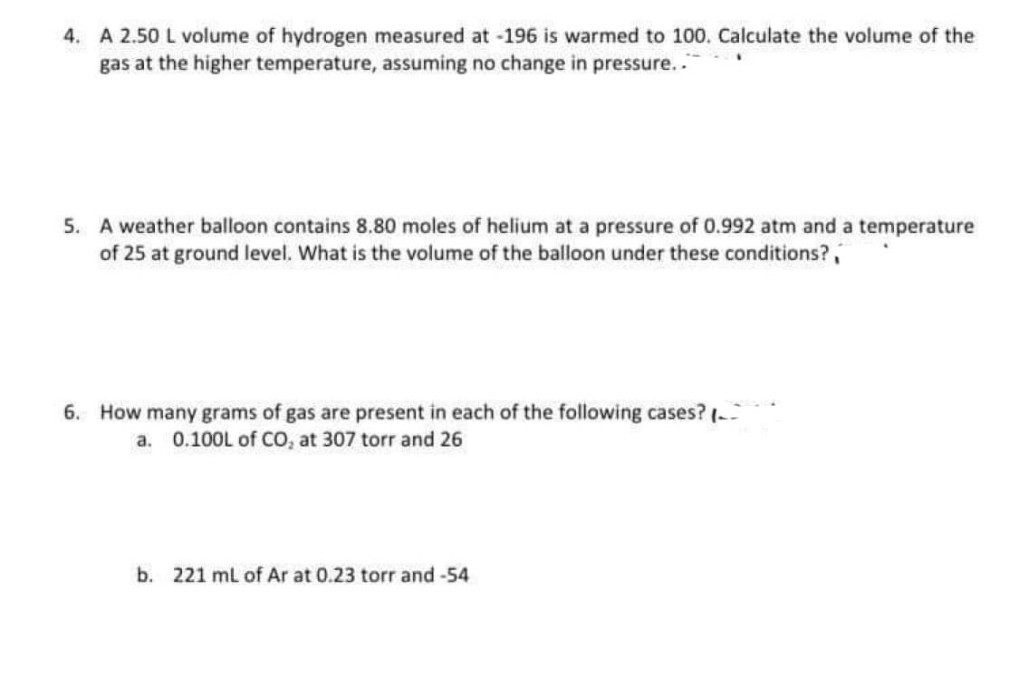 4. A 2.50 L volume of hydrogen measured at -196 is warmed to 100. Calculate the volume of the
gas at the higher temperature, assuming no change in pressure...
5. A weather balloon contains 8.80 moles of helium at a pressure of 0.992 atm and a temperature
of 25 at ground level. What is the volume of the balloon under these conditions?
6. How many grams of gas are present in each of the following cases? (
a. 0.100L of CO₂ at 307 torr and 26
b. 221 mL of Ar at 0.23 torr and -54