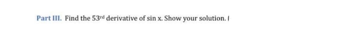 Part III. Find the 53rd derivative of sin x. Show your solution. I