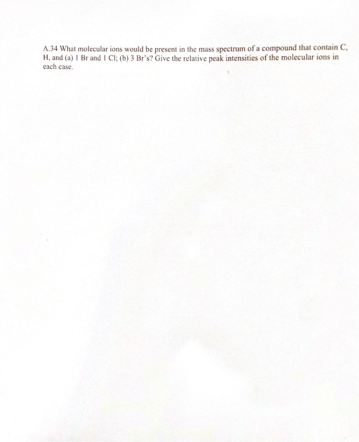 A.34 What molecular ions would be present in the mass spectrum of a compound that contain C,
H, and (a) 1 Br and 1 Cl; (b) 3 Br's? Give the relative peak intensities of the molecular ions in
each case.