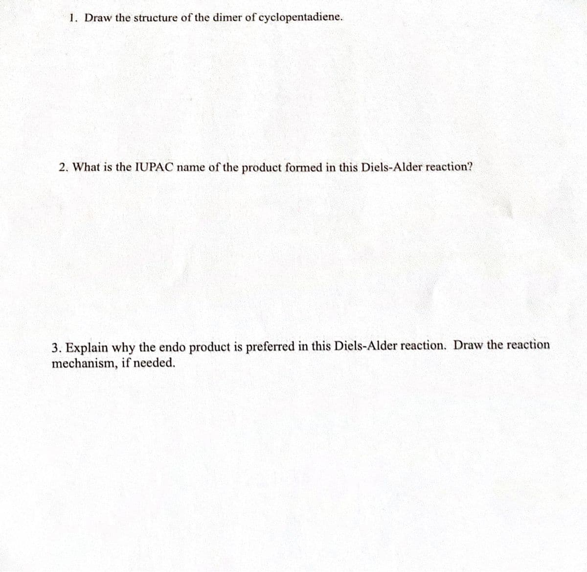 1. Draw the structure of the dimer of cyclopentadiene.
2. What is the IUPAC name of the product formed in this Diels-Alder reaction?
3. Explain why the endo product is preferred in this Diels-Alder reaction. Draw the reaction
mechanism, if needed.