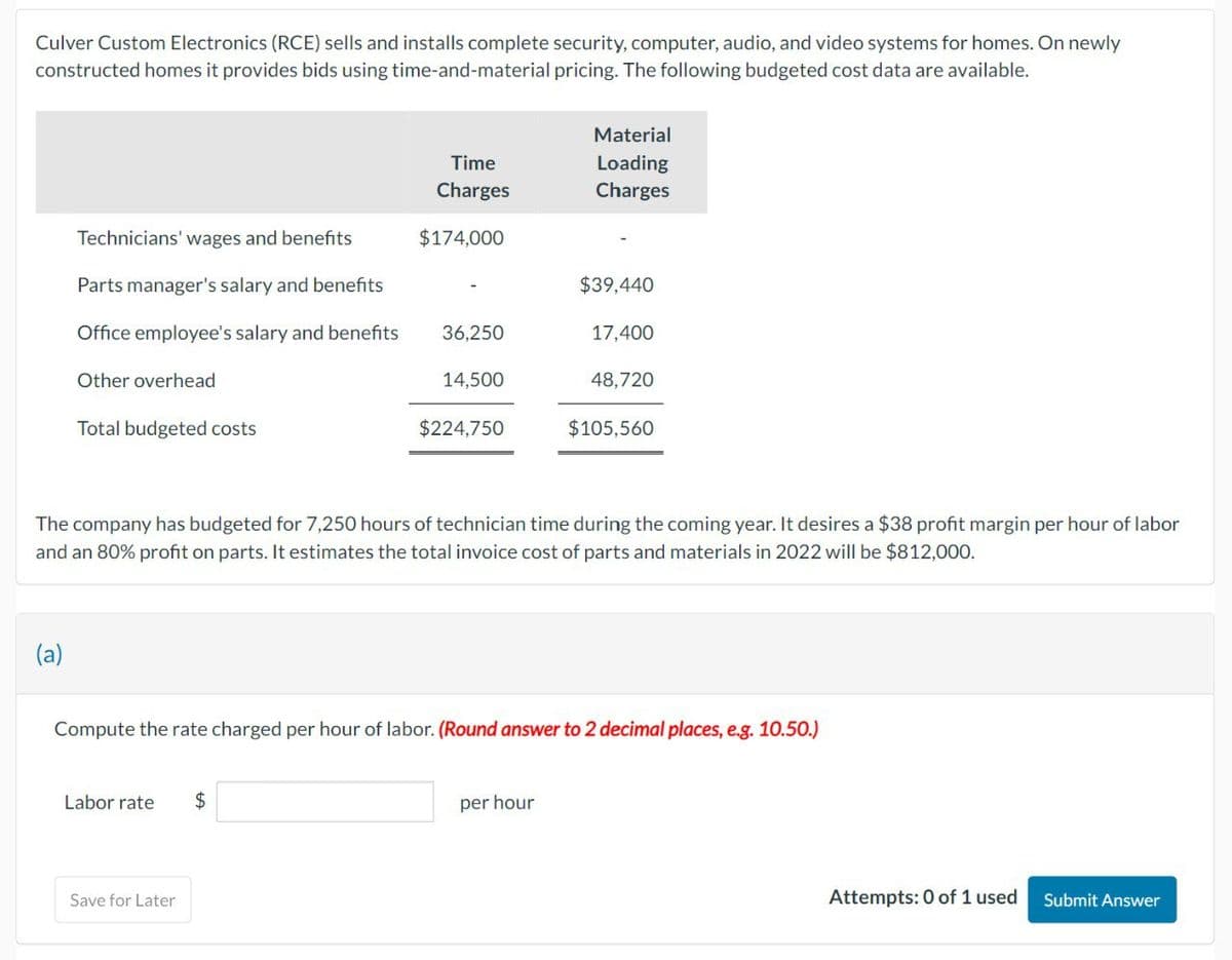 Culver Custom Electronics (RCE) sells and installs complete security, computer, audio, and video systems for homes. On newly
constructed homes it provides bids using time-and-material pricing. The following budgeted cost data are available.
Time
Material
Loading
Charges
Charges
Technicians' wages and benefits
$174,000
Parts manager's salary and benefits
$39,440
Office employee's salary and benefits
36,250
17,400
Other overhead
14,500
48,720
Total budgeted costs
$224,750
$105,560
The company has budgeted for 7,250 hours of technician time during the coming year. It desires a $38 profit margin per hour of labor
and an 80% profit on parts. It estimates the total invoice cost of parts and materials in 2022 will be $812,000.
(a)
Compute the rate charged per hour of labor. (Round answer to 2 decimal places, e.g. 10.50.)
Labor rate
$
Save for Later
per hour
Attempts: 0 of 1 used Submit Answer