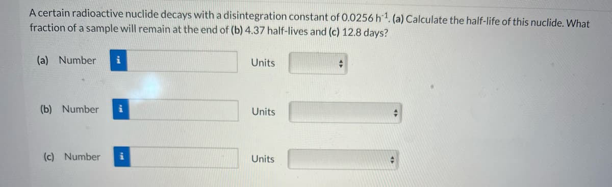 A certain radioactive nuclide decays with a disintegration constant of 0.0256h1.(a) Calculate the half-life of this nuclide. What
fraction of a sample will remain at the end of (b) 4.37 half-lives and (c) 12.8 days?
(a) Number
Units
(b) Number
Units
(c) Number
Units
