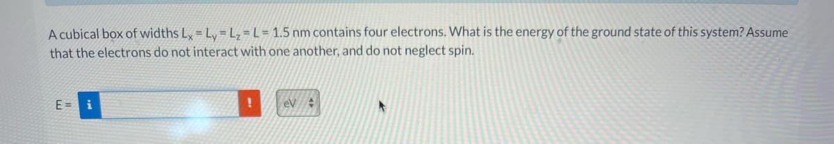 A cubical box of widths L, = Ly =L; = L = 1.5 nm contains four electrons. What is the energy of the ground state of this system? Assume
that the electrons do not interact with one another, and do not neglect spin.
E= i
