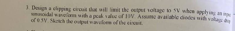 3. Design a clipping circuit that will limit the output voltage to 5V when applying an inpu
sinusoidal waveform with a pcak valuc of 10V. Assume available diodes with voltage dro
of 0.5V. Sketch the output waveform of the circuit.
