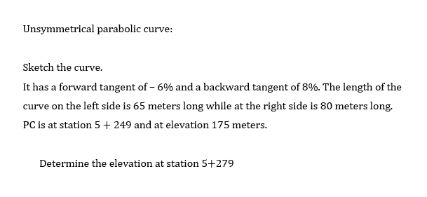 Unsymmetrical parabolic curve:
Sketch the curve.
It has a forward tangent of - 6% and a backward tangent of 8%. The length of the
curve on the left side is 65 meters long while at the right side is 80 meters long.
PC is at station 5 + 249 and at elevation 175 meters.
Determine the elevation at station 5+279