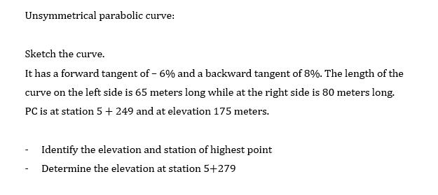 Unsymmetrical parabolic curve
Sketch the curve.
It has a forward tangent of - 6% and a backward tangent of 8%. The length of the
curve on the left side is 65 meters long while at the right side is 80 meters long.
PC is at station 5 + 249 and at elevation 175 meters.
Identify the elevation and station of highest point
Determine the elevation at station 5+279