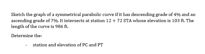 Sketch the graph of a symmetrical parabolic curve if it has descending grade of 4% and an
ascending grade of 7%. It intersects at station 12 + 72 STA whose elevation is 103 ft. The
length of the curve is 986 ft.
Determine the:
station and elevation of PC and PT