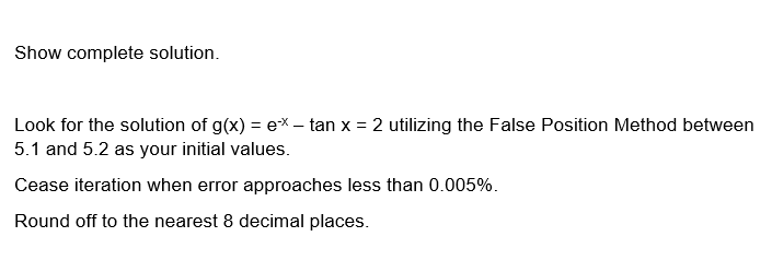 Show complete solution.
Look for the solution of g(x) = ex- tan x = 2 utilizing the False Position Method between
5.1 and 5.2 as your initial values.
Cease iteration when error approaches less than 0.005%.
Round off to the nearest 8 decimal places.