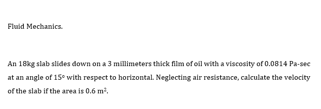 Fluid Mechanics.
An 18kg slab slides down on a 3 millimeters thick film of oil with a viscosity of 0.0814 Pa-sec
at an angle of 15° with respect to horizontal. Neglecting air resistance, calculate the velocity
of the slab if the area is 0.6 m².