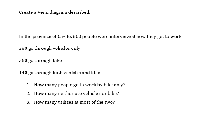 Create a Venn diagram described.
In the province of Cavite, 800 people were interviewed how they get to work.
280 go through vehicles only
360 go through bike
140 go through both vehicles and bike
1. How many people go to work by bike only?
2. How many neither use vehicle nor bike?
3. How many utilizes at most of the two?