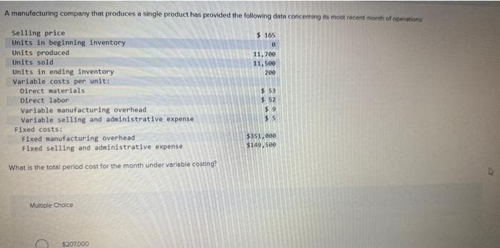 A manufacturing company that produces a single product has provided the following data concerning its most recent month of operations
Selling price
Units in beginning inventory
Units produced
Units sold
Units in ending inventory
Variable costs per unit:
Direct materials
Direct labor
Variable manufacturing overhead
Variable selling and administrative expense
Fixed costs:
Fixed manufacturing overhead
Fixed selling and administrative expense
What is the total period cost for the month under variable costing?
$165
8
11,700
11,500
200
$ 53
$
52
$9
$5
$351,000
$149,500
Multiple Choice
$207,000