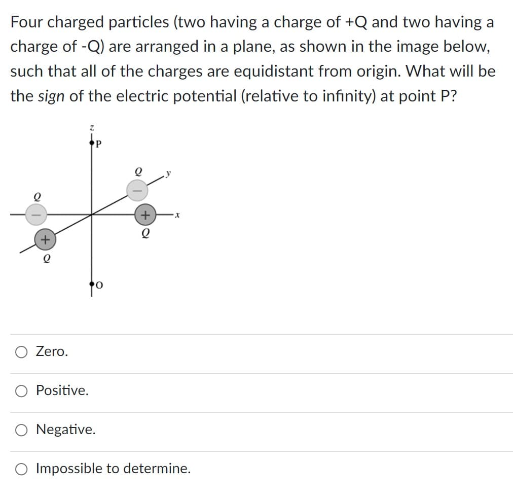 Four charged particles (two having a charge of +Q and two having a
charge of -Q) are arranged in a plane, as shown in the image below,
such that all of the charges are equidistant from origin. What will be
the sign of the electric potential (relative to infinity) at point P?
+
2
Zero.
Positive.
Z
P
Negative.
Q
O Impossible to determine.