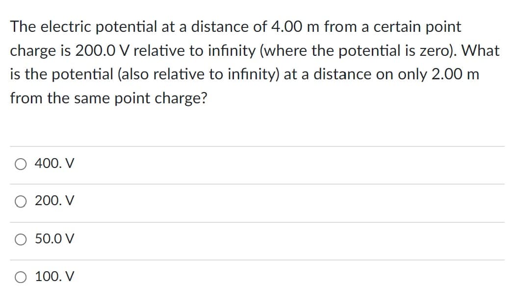 The electric potential at a distance of 4.00 m from a certain point
charge is 200.0 V relative to infinity (where the potential is zero). What
is the potential (also relative to infinity) at a distance on only 2.00 m
from the same point charge?
400. V
200. V
50.0 V
100. V