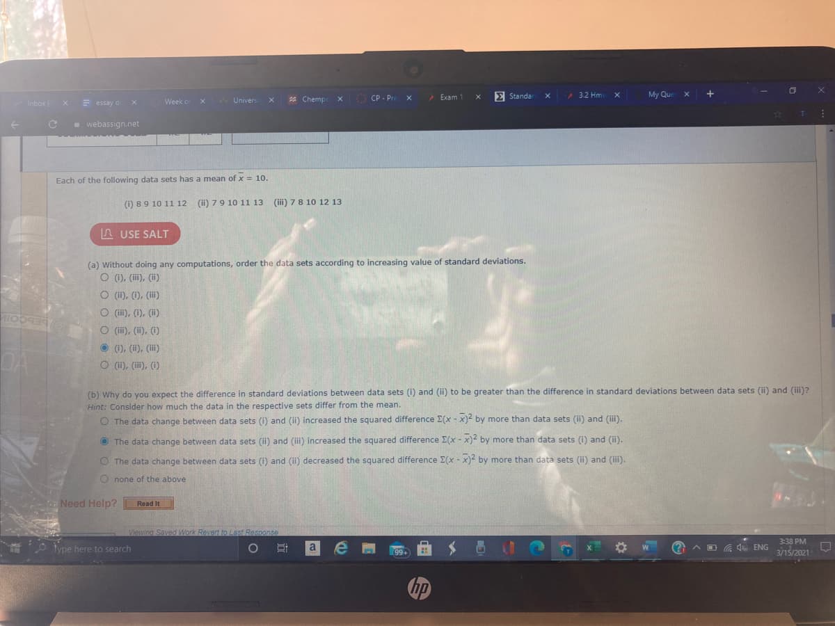 O CP - Pre
Exam 1
E Standar
3.2 Hm
My Que x
Inbox (
= essay d
Week o
Univers
* Chemp
e webassign.net
Each of the following data sets has a mean of x = 10.
(1) 89 10 11 12 (ii) 79 10 11 13 (ii) 78 10 12 13
L USE SALT
(a) Without doing any computations, order the data sets according to increasing value of standard deviations.
O (), (ii), (i)
O (11), (1), (i)
O (ii), (1), ()
O (i), (i), (1)
O (1), (ii), (iii)
DA
O (1i), (i), (1)
(b) Why do you expect the difference in standard deviations between data sets (i) and (ii) to be greater than the difference in standard deviations between data sets (ii) and (iii)?
Hint: Consider how much the data in the respective sets differ from the mean.
O The data change between data sets (i) and (ii) increased the squared difference E(x - x)2 by more than data sets (ii) and (ii).
O The data change between data sets (ii) and (iii) increased the squared difference E(x - x)2 by more than data sets (i) and (ii).
O The data change between data sets (i) and () decreased the squared difference E(x - x)2 by more than data sets (ii) and (ii).
O none of the above
Need Help?
Read It
Viewing Saved Work Revert to Last Response
3:38 PM
O type here to search
O Ei
A D G . ENG
3/15/2021
99+
