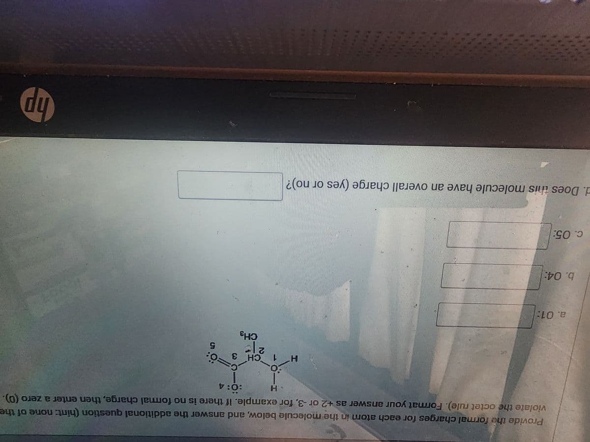 a. 01:
Provide the formal charges for each atom in the molecule below, and answer the additional question (hint: none of the
violate the octet rule). Format your answer as +2 or -3, for example. If there is no formal charge, then enter a zero (0).
:0:4
b. 04:
c. 05:
H
H
d. Does this molecule have an overall charge (yes or no)?
CH 3
21=
CH3
Ö:
hp