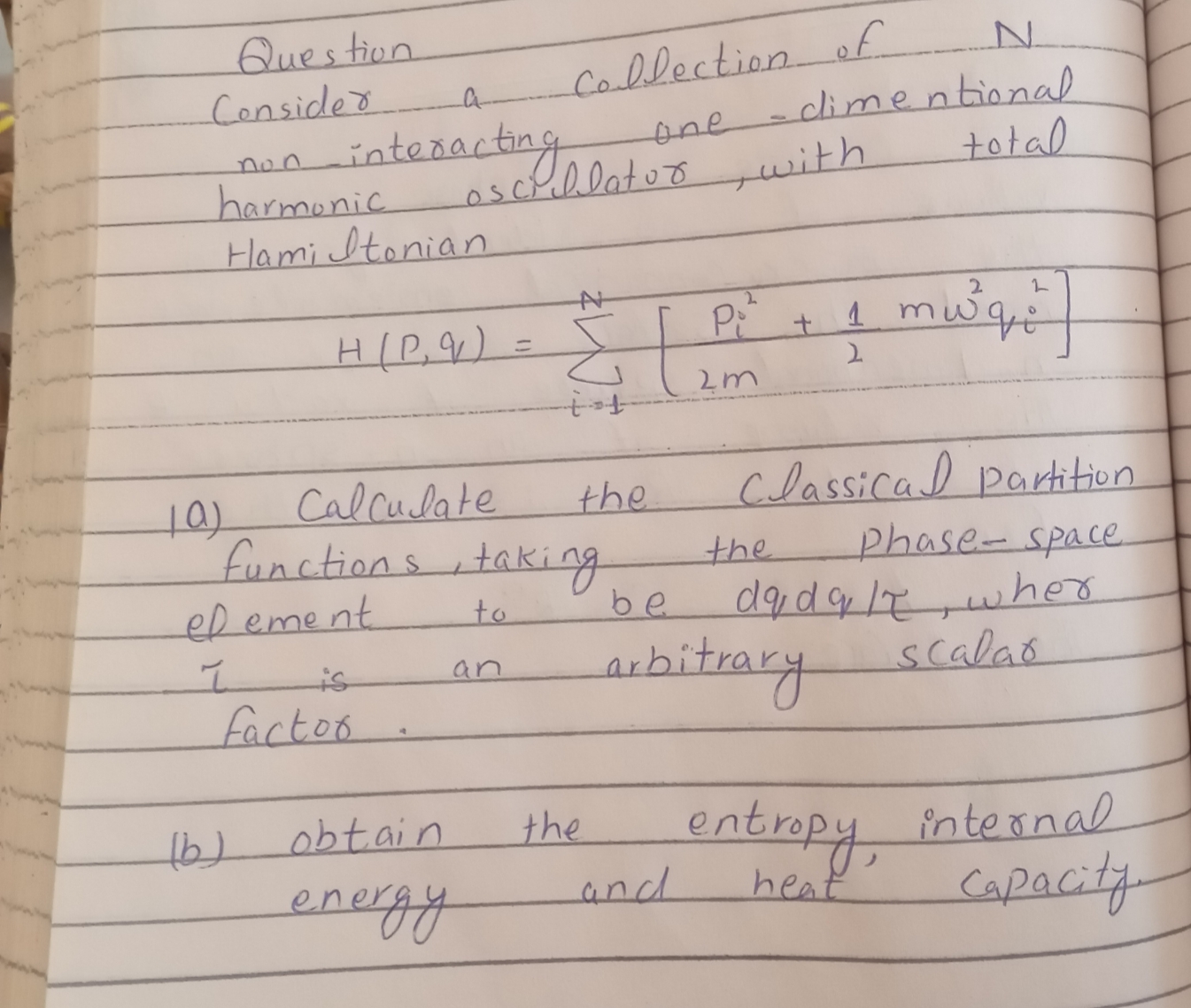 Question.
Collection ef
one-climentional
Consided
interactiageat
harmonic
Hami Itonian
total
non.
oschllatuo with
2.
H(P,):
2m
Calcudate
the
Classical parhition
functions takigg
Phase-space
the
eR eme nt
to
be
aubiteary
scalao
is
an
facto
entrapy
internal
Capacity
obtain
the
and
heat
